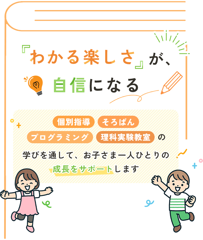 「わかる楽しさ」が、自信になる 個別指導・そろばん・プログラミング・理科実験教室の学びを通して、お子さま一人ひとりの成長をサポートします